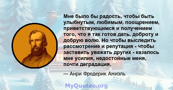 Мне было бы радость, чтобы быть улыбнутым, любимым, поощрением, приветствующимся и получением того, что я так готов дать, доброту и добрую волю. Но чтобы выследить рассмотрение и репутация - чтобы заставить уважать