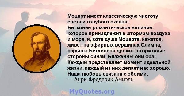 Моцарт имеет классическую чистоту света и голубого океана; Бетховен-романтическое величие, которое принадлежит к штормам воздуха и моря, и, хотя душа Моцарта, кажется, живет на эфирных вершинах Олимпа, взрывы Бетховена