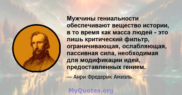 Мужчины гениальности обеспечивают вещество истории, в то время как масса людей - это лишь критический фильтр, ограничивающая, ослабляющая, пассивная сила, необходимая для модификации идей, предоставленных гением.