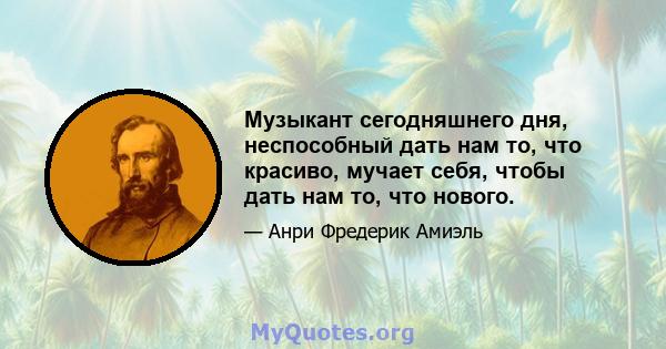 Музыкант сегодняшнего дня, неспособный дать нам то, что красиво, мучает себя, чтобы дать нам то, что нового.