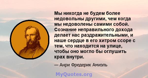 Мы никогда не будем более недовольны другими, чем когда мы недоволены самими собой. Сознание неправильного дохода делает нас раздражительными, и наше сердце в его хитром ссоре с тем, что находится на улице, чтобы оно