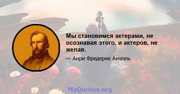 Мы становимся актерами, не осознавая этого, и актеров, не желая.