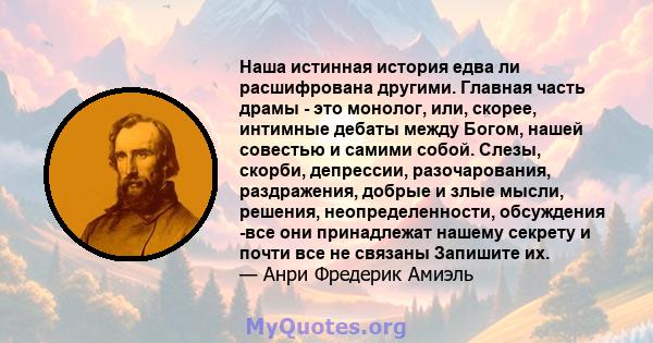 Наша истинная история едва ли расшифрована другими. Главная часть драмы - это монолог, или, скорее, интимные дебаты между Богом, нашей совестью и самими собой. Слезы, скорби, депрессии, разочарования, раздражения,