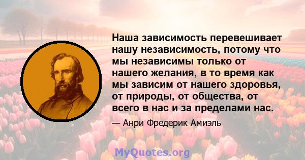 Наша зависимость перевешивает нашу независимость, потому что мы независимы только от нашего желания, в то время как мы зависим от нашего здоровья, от природы, от общества, от всего в нас и за пределами нас.