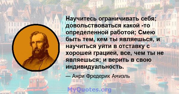 Научитесь ограничивать себя; довольствоваться какой -то определенной работой; Смею быть тем, кем ты являешься, и научиться уйти в отставку с хорошей грацией, все, чем ты не являешься; и верить в свою индивидуальность.