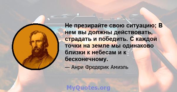 Не презирайте свою ситуацию; В нем вы должны действовать, страдать и победить. С каждой точки на земле мы одинаково близки к небесам и к бесконечному.