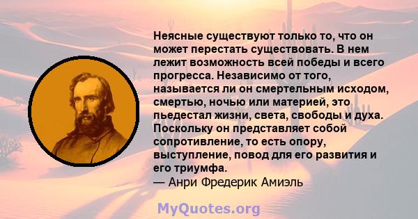 Неясные существуют только то, что он может перестать существовать. В нем лежит возможность всей победы и всего прогресса. Независимо от того, называется ли он смертельным исходом, смертью, ночью или материей, это