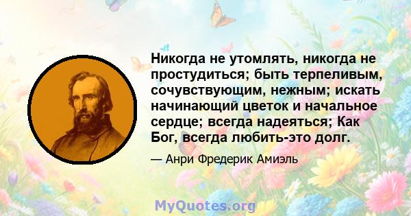 Никогда не утомлять, никогда не простудиться; быть терпеливым, сочувствующим, нежным; искать начинающий цветок и начальное сердце; всегда надеяться; Как Бог, всегда любить-это долг.