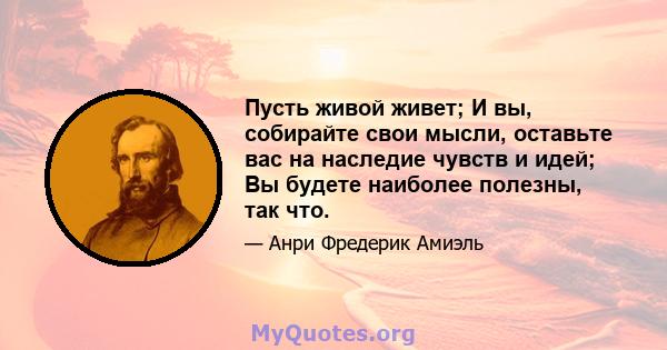 Пусть живой живет; И вы, собирайте свои мысли, оставьте вас на наследие чувств и идей; Вы будете наиболее полезны, так что.