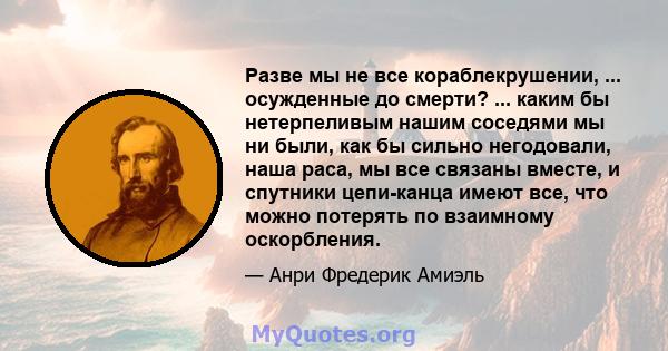 Разве мы не все кораблекрушении, ... осужденные до смерти? ... каким бы нетерпеливым нашим соседями мы ни были, как бы сильно негодовали, наша раса, мы все связаны вместе, и спутники цепи-канца имеют все, что можно