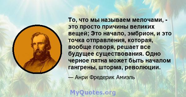 То, что мы называем мелочами, - это просто причины великих вещей; Это начало, эмбрион, и это точка отправления, которая, вообще говоря, решает все будущее существования. Одно черное пятна может быть началом гангрены,