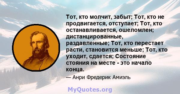 Тот, кто молчит, забыт; Тот, кто не продвигается, отступает; Тот, кто останавливается, ошеломлен; дистанцированные, раздавленные; Тот, кто перестает расти, становится меньше; Тот, кто уходит, сдается; Состояние стояния