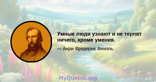 Умные люди узнают и не терпят ничего, кроме умения.