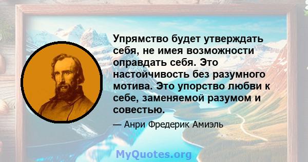 Упрямство будет утверждать себя, не имея возможности оправдать себя. Это настойчивость без разумного мотива. Это упорство любви к себе, заменяемой разумом и совестью.