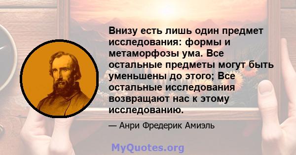 Внизу есть лишь один предмет исследования: формы и метаморфозы ума. Все остальные предметы могут быть уменьшены до этого; Все остальные исследования возвращают нас к этому исследованию.