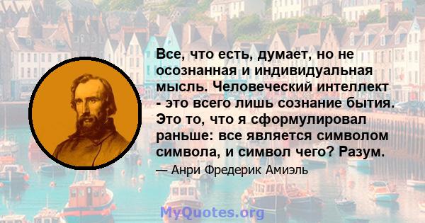 Все, что есть, думает, но не осознанная и индивидуальная мысль. Человеческий интеллект - это всего лишь сознание бытия. Это то, что я сформулировал раньше: все является символом символа, и символ чего? Разум.