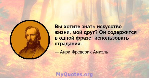 Вы хотите знать искусство жизни, мой друг? Он содержится в одной фразе: использовать страдания.