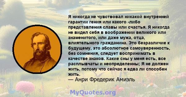 Я никогда не чувствовал никакой внутренней гарантии гения или какого -либо представления славы или счастья. Я никогда не видел себя в воображении великого или знаменитого, или даже мужа, отца, влиятельного гражданина.