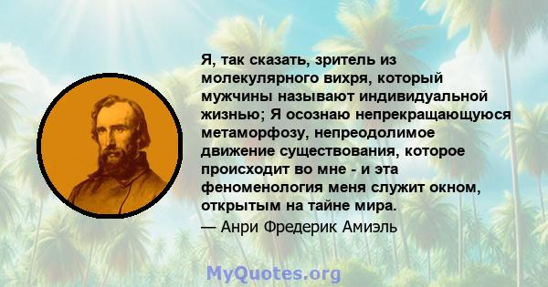 Я, так сказать, зритель из молекулярного вихря, который мужчины называют индивидуальной жизнью; Я осознаю непрекращающуюся метаморфозу, непреодолимое движение существования, которое происходит во мне - и эта