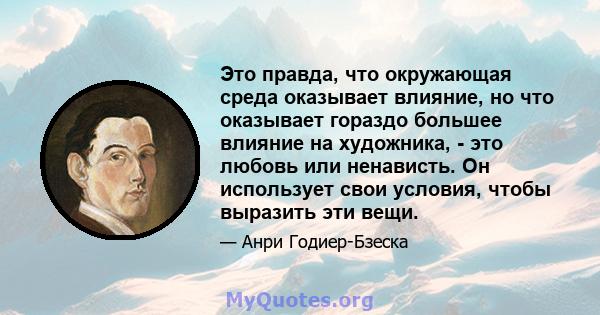 Это правда, что окружающая среда оказывает влияние, но что оказывает гораздо большее влияние на художника, - это любовь или ненависть. Он использует свои условия, чтобы выразить эти вещи.