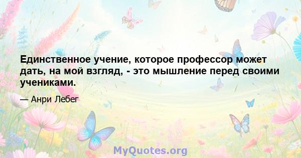 Единственное учение, которое профессор может дать, на мой взгляд, - это мышление перед своими учениками.