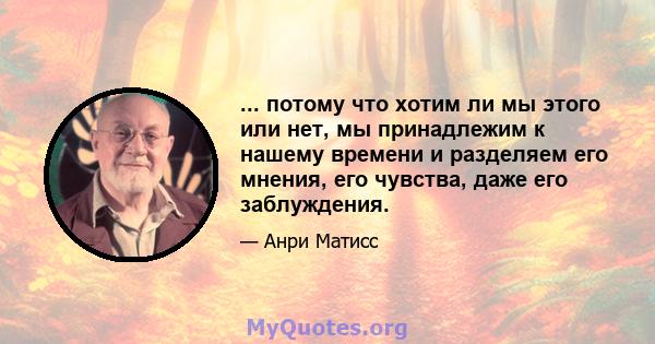 ... потому что хотим ли мы этого или нет, мы принадлежим к нашему времени и разделяем его мнения, его чувства, даже его заблуждения.