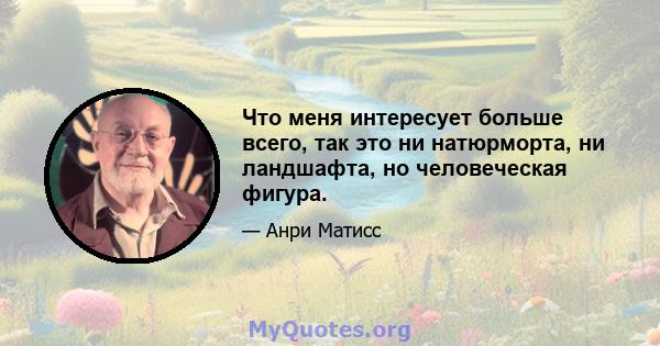 Что меня интересует больше всего, так это ни натюрморта, ни ландшафта, но человеческая фигура.