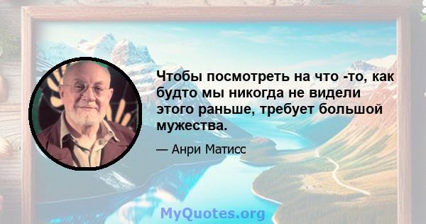 Чтобы посмотреть на что -то, как будто мы никогда не видели этого раньше, требует большой мужества.