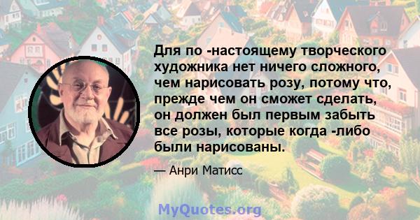 Для по -настоящему творческого художника нет ничего сложного, чем нарисовать розу, потому что, прежде чем он сможет сделать, он должен был первым забыть все розы, которые когда -либо были нарисованы.