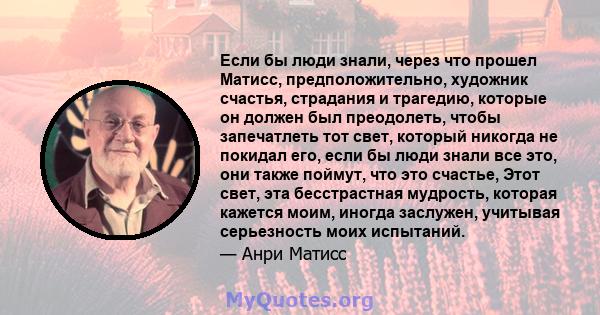 Если бы люди знали, через что прошел Матисс, предположительно, художник счастья, страдания и трагедию, которые он должен был преодолеть, чтобы запечатлеть тот свет, который никогда не покидал его, если бы люди знали все 