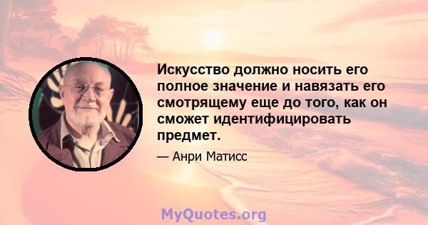 Искусство должно носить его полное значение и навязать его смотрящему еще до того, как он сможет идентифицировать предмет.