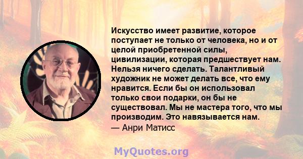 Искусство имеет развитие, которое поступает не только от человека, но и от целой приобретенной силы, цивилизации, которая предшествует нам. Нельзя ничего сделать. Талантливый художник не может делать все, что ему