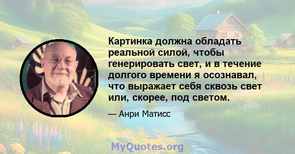 Картинка должна обладать реальной силой, чтобы генерировать свет, и в течение долгого времени я осознавал, что выражает себя сквозь свет или, скорее, под светом.