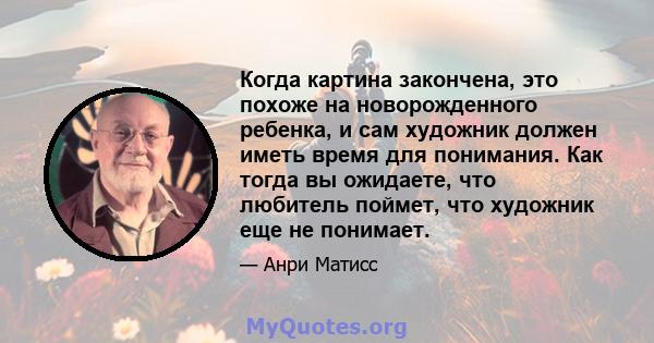 Когда картина закончена, это похоже на новорожденного ребенка, и сам художник должен иметь время для понимания. Как тогда вы ожидаете, что любитель поймет, что художник еще не понимает.