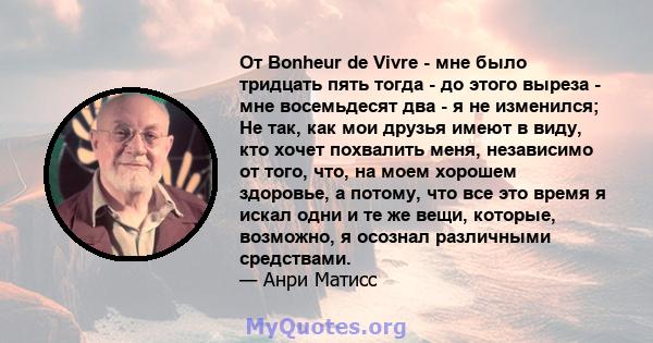 От Bonheur de Vivre - мне было тридцать пять тогда - до этого выреза - мне восемьдесят два - я не изменился; Не так, как мои друзья имеют в виду, кто хочет похвалить меня, независимо от того, что, на моем хорошем