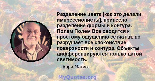 Разделение цвета [как это делали импрессионисты], принесло разделение формы и контура. Полем Полем Все сводится к простому ощущению сетчатки, но разрушает все спокойствие поверхности и контура. Объекты дифференцируются