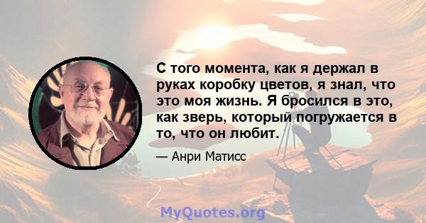 С того момента, как я держал в руках коробку цветов, я знал, что это моя жизнь. Я бросился в это, как зверь, который погружается в то, что он любит.