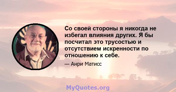 Со своей стороны я никогда не избегал влияния других. Я бы посчитал это трусостью и отсутствием искренности по отношению к себе.