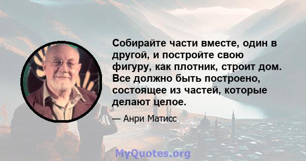 Собирайте части вместе, один в другой, и постройте свою фигуру, как плотник, строит дом. Все должно быть построено, состоящее из частей, которые делают целое.