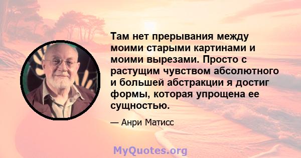 Там нет прерывания между моими старыми картинами и моими вырезами. Просто с растущим чувством абсолютного и большей абстракции я достиг формы, которая упрощена ее сущностью.