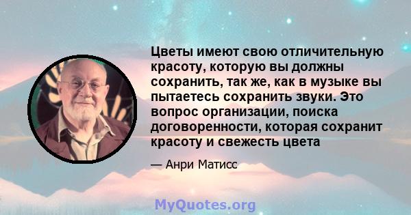 Цветы имеют свою отличительную красоту, которую вы должны сохранить, так же, как в музыке вы пытаетесь сохранить звуки. Это вопрос организации, поиска договоренности, которая сохранит красоту и свежесть цвета