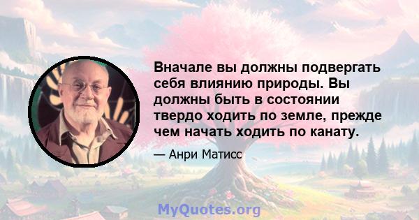 Вначале вы должны подвергать себя влиянию природы. Вы должны быть в состоянии твердо ходить по земле, прежде чем начать ходить по канату.