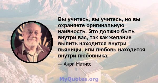 Вы учитесь, вы учитесь, но вы охраняете оригинальную наивность. Это должно быть внутри вас, так как желание выпить находится внутри пьяницы, или любовь находится внутри любовника.