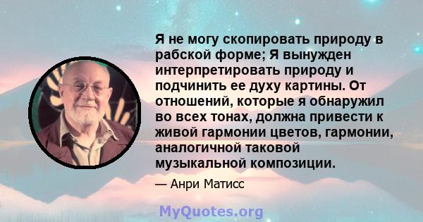 Я не могу скопировать природу в рабской форме; Я вынужден интерпретировать природу и подчинить ее духу картины. От отношений, которые я обнаружил во всех тонах, должна привести к живой гармонии цветов, гармонии,