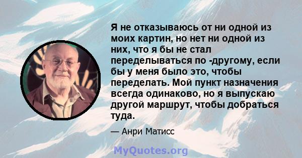 Я не отказываюсь от ни одной из моих картин, но нет ни одной из них, что я бы не стал переделываться по -другому, если бы у меня было это, чтобы переделать. Мой пункт назначения всегда одинаково, но я выпускаю другой