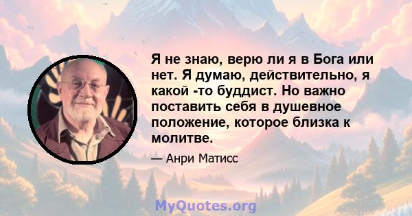 Я не знаю, верю ли я в Бога или нет. Я думаю, действительно, я какой -то буддист. Но важно поставить себя в душевное положение, которое близка к молитве.