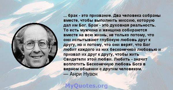 ... брак - это призвание. Два человека собраны вместе, чтобы выполнить миссию, которую дал им Бог. Брак - это духовная реальность. То есть мужчина и женщина собираются вместе на всю жизнь, не только потому, что они