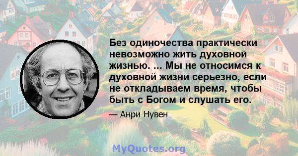 Без одиночества практически невозможно жить духовной жизнью. ... Мы не относимся к духовной жизни серьезно, если не откладываем время, чтобы быть с Богом и слушать его.