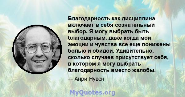 Благодарность как дисциплина включает в себя сознательный выбор. Я могу выбрать быть благодарным, даже когда мои эмоции и чувства все еще понижены болью и обидой. Удивительно, сколько случаев присутствует себя, в