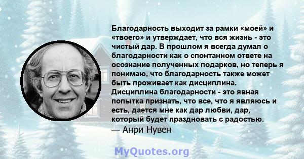 Благодарность выходит за рамки «моей» и «твоего» и утверждает, что вся жизнь - это чистый дар. В прошлом я всегда думал о благодарности как о спонтанном ответе на осознание полученных подарков, но теперь я понимаю, что